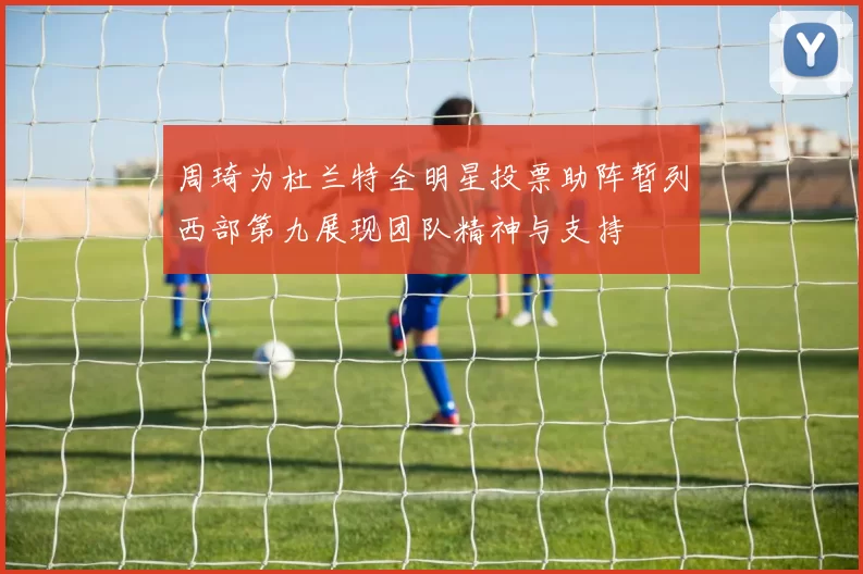 周琦为杜兰特全明星投票助阵暂列西部第九展现团队精神与支持