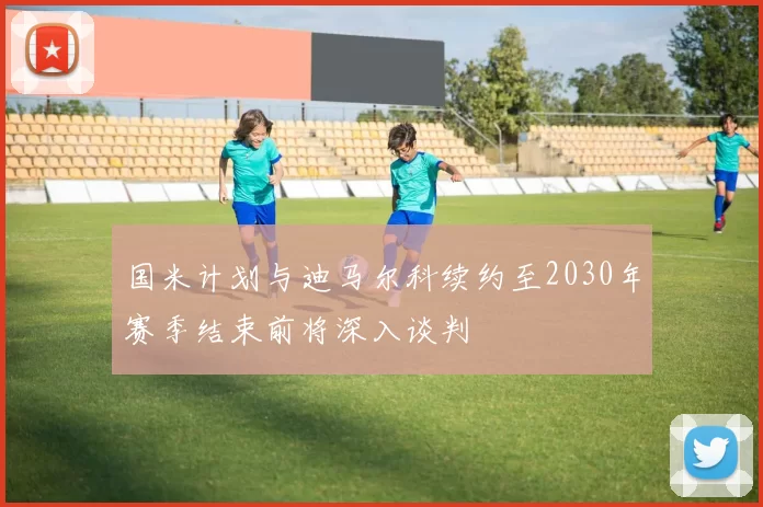 国米计划与迪马尔科续约至2030年赛季结束前将深入谈判