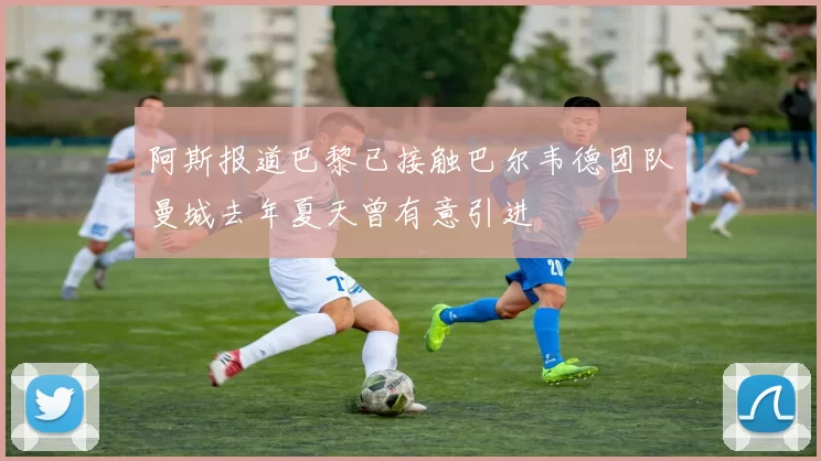 阿斯报道巴黎已接触巴尔韦德团队曼城去年夏天曾有意引进
