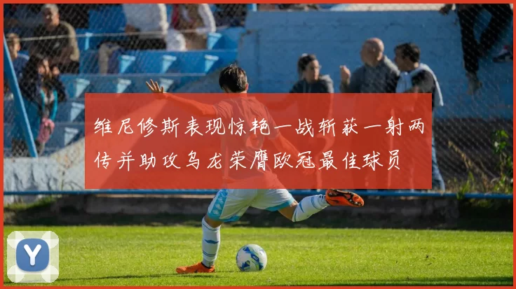 维尼修斯表现惊艳一战斩获一射两传并助攻乌龙荣膺欧冠最佳球员