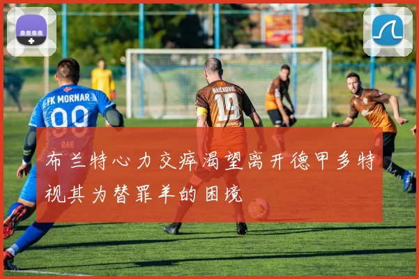 布兰特心力交瘁渴望离开德甲多特视其为替罪羊的困境